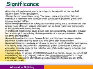 Pacific Networks Pacific NetworksAlternative Splicing
Significance
•Alternative splicing is one of several exceptions to the original idea that one DNA
sequence codes for one polypeptide .
• It might be more correct now to say "One gene – many polypeptides.” External
information is needed in order to decide which polypeptide is produced, given a DNA
sequence and pre-mRNA..
• It has been proposed that for eukaryotes alternative splicing was a very important step
towards higher efficiency, because information can be stored much more economically.
•It also provides evolutionary flexibility.
•A single point mutation may cause a given exon to be occasionally excluded or included
from a transcript during splicing, allowing production of a new protein isoform without
loss of the original protein
• Research based on the Human Genome Project and other genome sequencing has
shown that humans have only about 30% more genes than the roundworm
Caenorhabditis elegans, and only about twice as many as the fly Drosophila melanogaster.
•This finding led to speculation that the perceived greater complexity of humans, or
vertebrates generally, might be due to higher rates of alternative splicing in humans than
are found in invertebrates.
•However, a study on samples of 100,000 ESTs each from human, mouse, rat, cow, fly (D.
melanogaster), worm (C. elegans), and the plant Arabidopsis thaliana found no large
differences in frequency of alternatively spliced genes among humans and any of the
other animals tested.
 