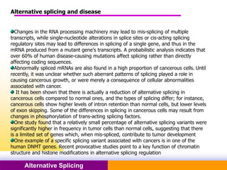 Pacific Networks Pacific NetworksAlternative Splicing
Alternative splicing and disease
Changes in the RNA processing machinery may lead to mis-splicing of multiple
transcripts, while single-nucleotide alterations in splice sites or cis-acting splicing
regulatory sites may lead to differences in splicing of a single gene, and thus in the
mRNA produced from a mutant gene's transcripts. A probabilistic analysis indicates that
over 60% of human disease-causing mutations affect splicing rather than directly
affecting coding sequences.
Abnormally spliced mRNAs are also found in a high proportion of cancerous cells. Until
recently, it was unclear whether such aberrant patterns of splicing played a role in
causing cancerous growth, or were merely a consequence of cellular abnormalities
associated with cancer.
It has been shown that there is actually a reduction of alternative splicing in
cancerous cells compared to normal ones, and the types of splicing differ; for instance,
cancerous cells show higher levels of intron retention than normal cells, but lower levels
of exon skipping. Some of the differences in splicing in cancerous cells may result from
changes in phosphorylation of trans-acting splicing factors.
One study found that a relatively small percentage of alternative splicing variants were
significantly higher in frequency in tumor cells than normal cells, suggesting that there
is a limited set of genes which, when mis-spliced, contribute to tumor development
One example of a specific splicing variant associated with cancers is in one of the
human DNMT genes. Recent provocative studies point to a key function of chromatin
structure and histone modifications in alternative splicing regulation
 