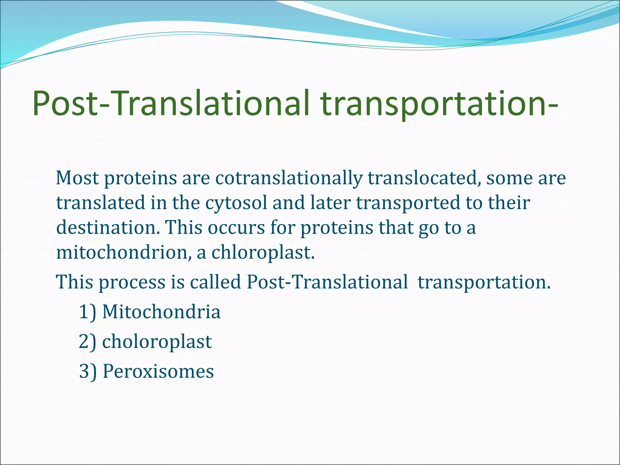 Post-Translational transportation-
Most proteins are cotranslationally translocated, some are
translated in the cytosol and later transported to their
destination. This occurs for proteins that go to a
mitochondrion, a chloroplast.
This process is called Post-Translational transportation.
1) Mitochondria
2) choloroplast
3) Peroxisomes
 