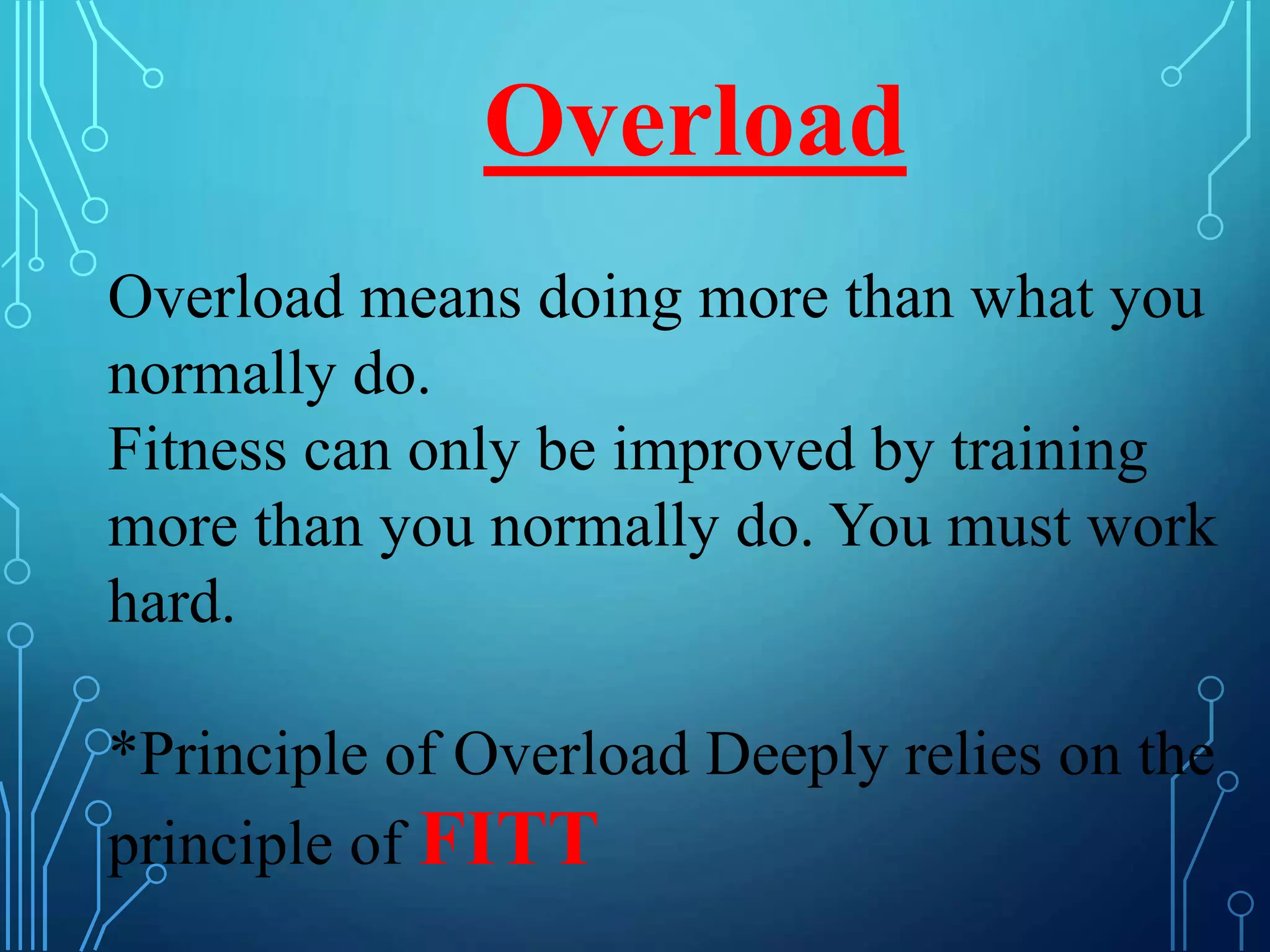 Overload
Overload means doing more than what you
normally do.
Fitness can only be improved by training
more than you normally do. You must work
hard.
*Principle of Overload Deeply relies on the
principle of FITT
 