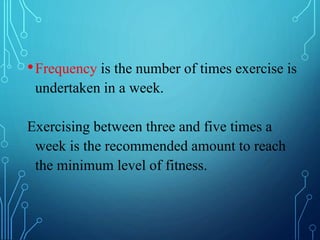 •Frequency is the number of times exercise is
undertaken in a week.
Exercising between three and five times a
week is the recommended amount to reach
the minimum level of fitness.
 