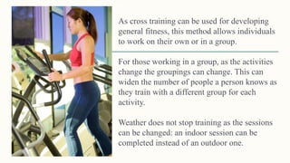 As cross training can be used for developing
general fitness, this method allows individuals
to work on their own or in a group.
For those working in a group, as the activities
change the groupings can change. This can
widen the number of people a person knows as
they train with a different group for each
activity.
Weather does not stop training as the sessions
can be changed: an indoor session can be
completed instead of an outdoor one.
Methods of training 38
 