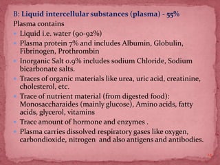 B: Liquid intercellular substances (plasma) - 55%
Plasma contains
 Liquid i.e. water (90-92%)
 Plasma protein 7% and includes Albumin, Globulin,
Fibrinogen, Prothrombin
 Inorganic Salt 0.9% includes sodium Chloride, Sodium
bicarbonate salts.
 Traces of organic materials like urea, uric acid, creatinine,
cholesterol, etc.
 Trace of nutrient material (from digested food):
Monosaccharaides (mainly glucose), Amino acids, fatty
acids, glycerol, vitamins
 Trace amount of hormone and enzymes .
 Plasma carries dissolved respiratory gases like oxygen,
carbondioxide, nitrogen and also antigens and antibodies.
14
 