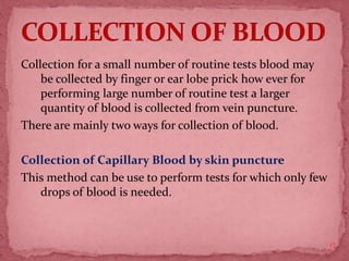 Collection for a small number of routine tests blood may
be collected by finger or ear lobe prick how ever for
performing large number of routine test a larger
quantity of blood is collected from vein puncture.
There are mainly two ways for collection of blood.
Collection of Capillary Blood by skin puncture
This method can be use to perform tests for which only few
drops of blood is needed.
17
 