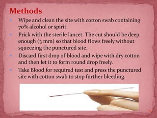 Methods
 Wipe and clean the site with cotton swab containing
70% alcohol or spirit
 Prick with the sterile lancet. The cut should be deep
enough (3 mm) so that blood flows freely without
squeezing the punctured site.
 Discard first drop of blood and wipe with dry cotton
and then let it to form round drop freely.
 Take Blood for required test and press the punctured
site with cotton swab to stop further bleeding.
19
 