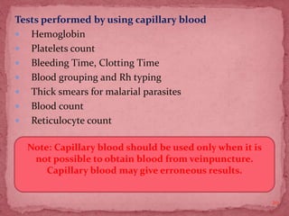 Tests performed by using capillary blood
 Hemoglobin
 Platelets count
 Bleeding Time, Clotting Time
 Blood grouping and Rh typing
 Thick smears for malarial parasites
 Blood count
 Reticulocyte count
20
Note: Capillary blood should be used only when it is
not possible to obtain blood from veinpuncture.
Capillary blood may give erroneous results.
 