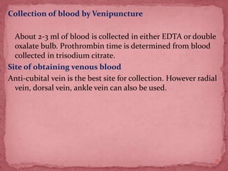 Collection of blood by Venipuncture
About 2-3 ml of blood is collected in either EDTA or double
oxalate bulb. Prothrombin time is determined from blood
collected in trisodium citrate.
Site of obtaining venous blood
Anti-cubital vein is the best site for collection. However radial
vein, dorsal vein, ankle vein can also be used.
21
 