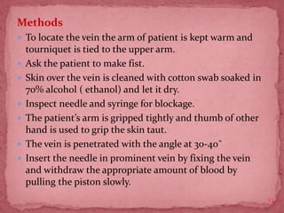 Methods
 To locate the vein the arm of patient is kept warm and
tourniquet is tied to the upper arm.
 Ask the patient to make fist.
 Skin over the vein is cleaned with cotton swab soaked in
70% alcohol ( ethanol) and let it dry.
 Inspect needle and syringe for blockage.
 The patient’s arm is gripped tightly and thumb of other
hand is used to grip the skin taut.
 The vein is penetrated with the angle at 30-40˚
 Insert the needle in prominent vein by fixing the vein
and withdraw the appropriate amount of blood by
pulling the piston slowly.
23
 
