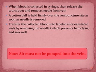  When blood is collected in syringe, then release the
tourniquet and remove needle from vein
 A cotton ball is held firmly over the venipuncture site as
soon as needle is removed.
 Transfer the collected blood into labeled anticoagulated
vials by removing the needle (which prevents hemolysis)
and mix well
24
Note: Air must not be pumped into the vein.
 