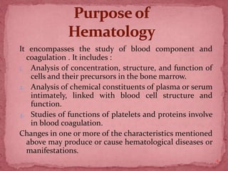 It encompasses the study of blood component and
coagulation . It includes :
1. Analysis of concentration, structure, and function of
cells and their precursors in the bone marrow.
2. Analysis of chemical constituents of plasma or serum
intimately, linked with blood cell structure and
function.
3. Studies of functions of platelets and proteins involve
in blood coagulation.
Changes in one or more of the characteristics mentioned
above may produce or cause hematological diseases or
manifestations.
4
 
