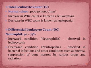 Total Leukocyte Count (TC)
 Normal values: 4000 to 11000 /mm3
 Increase in WBC count is known as leukocytosis.
 Decrease in WBC count is known as leukopenia.
Differential Leukocyte Count (DC)
Neutrophil: 40 – 75%
 Increased condition (Neutrophilia) - observed in
leukocytosis
 Decreased condition (Neutropenia) - observed in
bacterial infections and other conditions such as anemia,
suppression of bone marrow by various drugs and
radiation.
42
 
