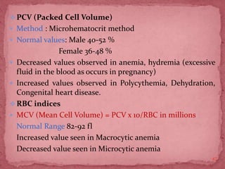 PCV (Packed Cell Volume)
 Method : Microhematocrit method
 Normal values: Male 40-52 %
Female 36-48 %
 Decreased values observed in anemia, hydremia (excessive
fluid in the blood as occurs in pregnancy)
 Increased values observed in Polycythemia, Dehydration,
Congenital heart disease.
RBC indices
 MCV (Mean Cell Volume) = PCV x 10/RBC in millions
Normal Range 82-92 fl
Increased value seen in Macrocytic anemia
Decreased value seen in Microcytic anemia
47
 