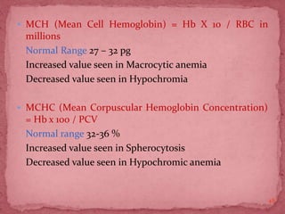  MCH (Mean Cell Hemoglobin) = Hb X 10 / RBC in
millions
Normal Range 27 – 32 pg
Increased value seen in Macrocytic anemia
Decreased value seen in Hypochromia
 MCHC (Mean Corpuscular Hemoglobin Concentration)
= Hb x 100 / PCV
Normal range 32-36 %
Increased value seen in Spherocytosis
Decreased value seen in Hypochromic anemia
48
 