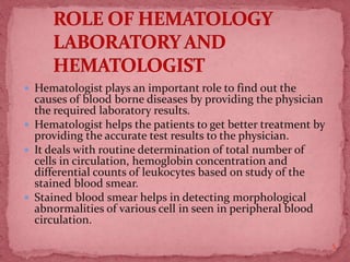  Hematologist plays an important role to find out the
causes of blood borne diseases by providing the physician
the required laboratory results.
 Hematologist helps the patients to get better treatment by
providing the accurate test results to the physician.
 It deals with routine determination of total number of
cells in circulation, hemoglobin concentration and
differential counts of leukocytes based on study of the
stained blood smear.
 Stained blood smear helps in detecting morphological
abnormalities of various cell in seen in peripheral blood
circulation.
5
 