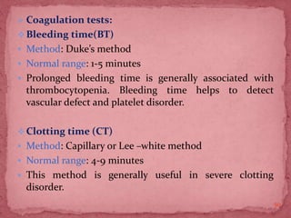  Coagulation tests:
Bleeding time(BT)
 Method: Duke’s method
 Normal range: 1-5 minutes
 Prolonged bleeding time is generally associated with
thrombocytopenia. Bleeding time helps to detect
vascular defect and platelet disorder.
Clotting time (CT)
 Method: Capillary or Lee –white method
 Normal range: 4-9 minutes
 This method is generally useful in severe clotting
disorder.
50
 