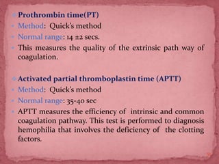 Prothrombin time(PT)
 Method: Quick’s method
 Normal range: 14 ±2 secs.
 This measures the quality of the extrinsic path way of
coagulation.
Activated partial thromboplastin time (APTT)
 Method: Quick’s method
 Normal range: 35-40 sec
 APTT measures the efficiency of intrinsic and common
coagulation pathway. This test is performed to diagnosis
hemophilia that involves the deficiency of the clotting
factors.
51
 