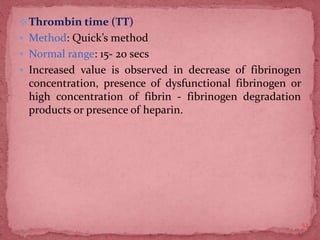 Thrombin time (TT)
 Method: Quick’s method
 Normal range: 15- 20 secs
 Increased value is observed in decrease of fibrinogen
concentration, presence of dysfunctional fibrinogen or
high concentration of fibrin - fibrinogen degradation
products or presence of heparin.
52
 