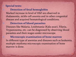  Special tests:
 Detection of fetal hemoglobin
Marked increase in level of HbF are observed in
thalassemia, sickle cell anemia and in other congenital
disease and acquired hematological conditions.
 Detection of blood parasites
Diseases like Malaria, Leishmania (Kala-azar), Filaria,
Trypanosoma, etc. can be diagnosed by observing blood
parasites and their stages under microscope.
 Microscopic examination of bone marrow
In different type of anemias and diseases such as leukemia,
multiple myeloma microscopic examination of bone
marrow is done.
53
 