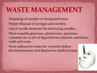  Disposing of samples in designated areas.
 Proper disposal of syringes and needles.
 Use of needle destroyer for destroying needles.
 Place reusable glassware, plasticware, specimen
container etc in 5% of hypochlorite solution, autoclave,
wash and reuse.
 Store radioactive waste for 3 months before
decontamination and disposal as medical waste.
60
 