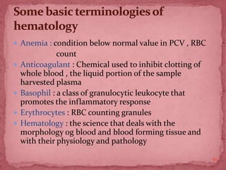  Anemia : condition below normal value in PCV , RBC
count
 Anticoagulant : Chemical used to inhibit clotting of
whole blood , the liquid portion of the sample
harvested plasma
 Basophil : a class of granulocytic leukocyte that
promotes the inflammatory response
 Erythrocytes : RBC counting granules
 Hematology : the science that deals with the
morphology og blood and blood forming tissue and
with their physiology and pathology
63
 