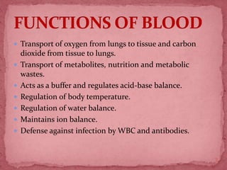  Transport of oxygen from lungs to tissue and carbon
dioxide from tissue to lungs.
 Transport of metabolites, nutrition and metabolic
wastes.
 Acts as a buffer and regulates acid-base balance.
 Regulation of body temperature.
 Regulation of water balance.
 Maintains ion balance.
 Defense against infection by WBC and antibodies.
7
 