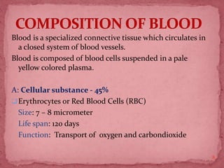Blood is a specialized connective tissue which circulates in
a closed system of blood vessels.
Blood is composed of blood cells suspended in a pale
yellow colored plasma.
A: Cellular substance - 45%
Erythrocytes or Red Blood Cells (RBC)
Size: 7 – 8 micrometer
Life span: 120 days
Function: Transport of oxygen and carbondioxide
8
 