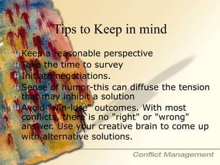 Tips to Keep in mind
Keep a reasonable perspective
Take the time to survey
Initiate negotiations.
Sense of humor-this can diffuse the tension
that may inhibit a solution
Avoid "win-lose" outcomes. With most
conflicts, there is no "right" or "wrong"
answer. Use your creative brain to come up
with alternative solutions.
 
