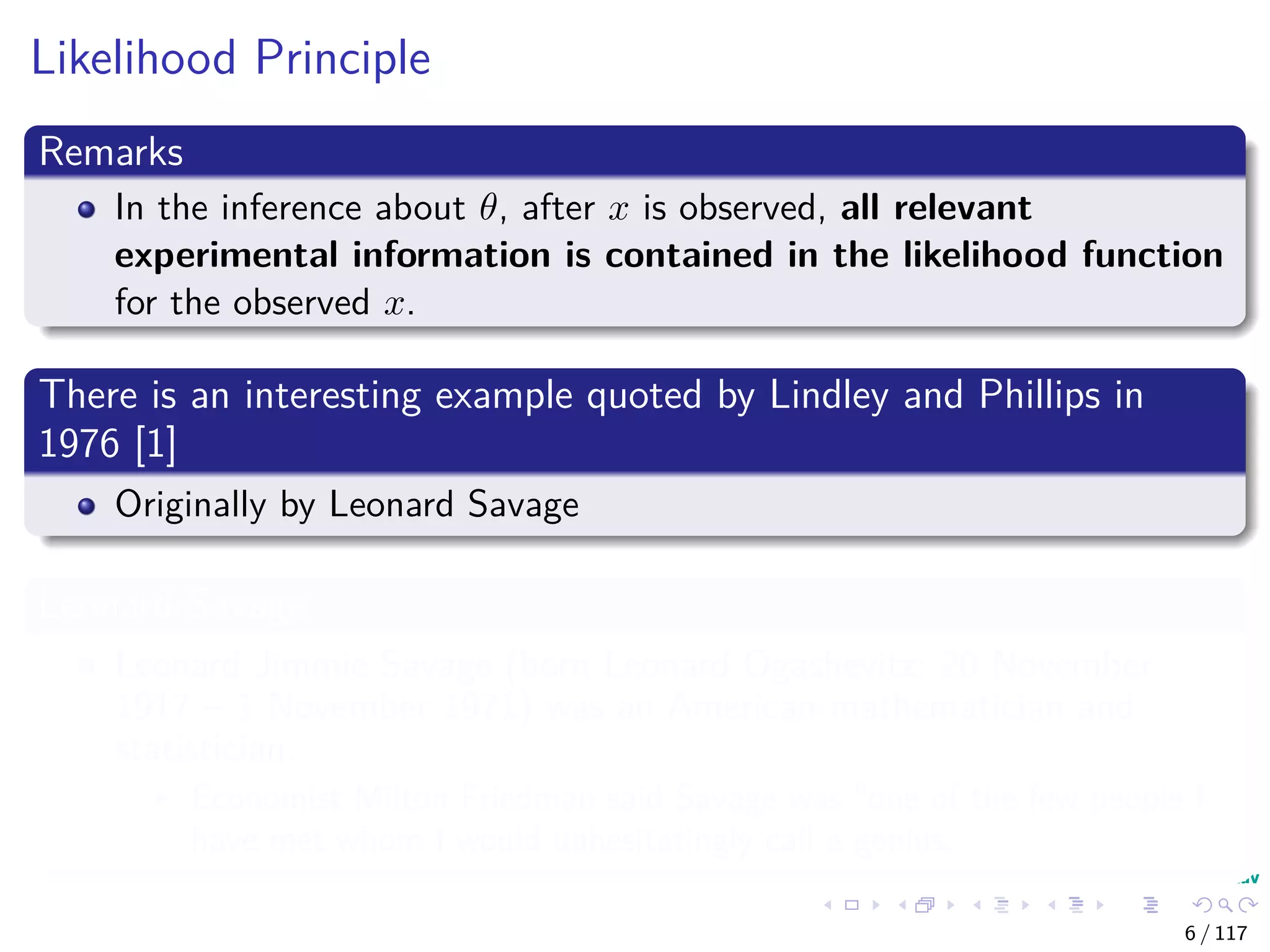 Likelihood Principle
Remarks
In the inference about θ, after x is observed, all relevant
experimental information is contained in the likelihood function
for the observed x.
There is an interesting example quoted by Lindley and Phillips in
1976 [1]
Originally by Leonard Savage
Leonard Savage
Leonard Jimmie Savage (born Leonard Ogashevitz; 20 November
1917 – 1 November 1971) was an American mathematician and
statistician.
Economist Milton Friedman said Savage was "one of the few people I
have met whom I would unhesitatingly call a genius.
6 / 117
 
