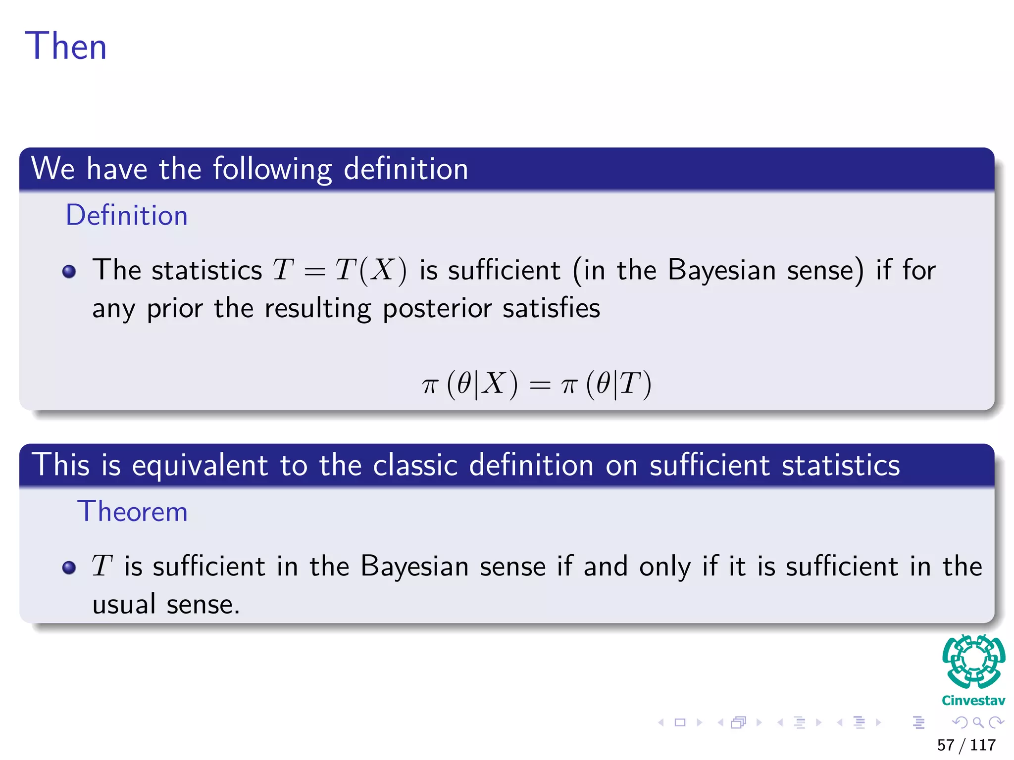 Then
We have the following deﬁnition
Deﬁnition
The statistics T = T(X) is suﬃcient (in the Bayesian sense) if for
any prior the resulting posterior satisﬁes
π (θ|X) = π (θ|T)
This is equivalent to the classic deﬁnition on suﬃcient statistics
Theorem
T is suﬃcient in the Bayesian sense if and only if it is suﬃcient in the
usual sense.
57 / 117
 
