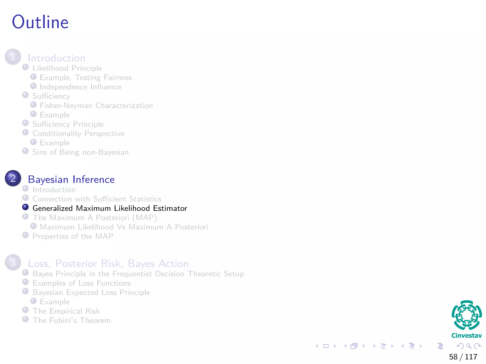 Outline
1 Introduction
Likelihood Principle
Example, Testing Fairness
Independence Inﬂuence
Suﬃciency
Fisher-Neyman Characterization
Example
Suﬃciency Principle
Conditionality Perspective
Example
Sins of Being non-Bayesian
2 Bayesian Inference
Introduction
Connection with Suﬃcient Statistics
Generalized Maximum Likelihood Estimator
The Maximum A Posteriori (MAP)
Maximum Likelihood Vs Maximum A Posteriori
Properties of the MAP
3 Loss, Posterior Risk, Bayes Action
Bayes Principle in the Frequentist Decision Theoretic Setup
Examples of Loss Functions
Bayesian Expected Loss Principle
Example
The Empirical Risk
The Fubini’s Theorem
58 / 117
 