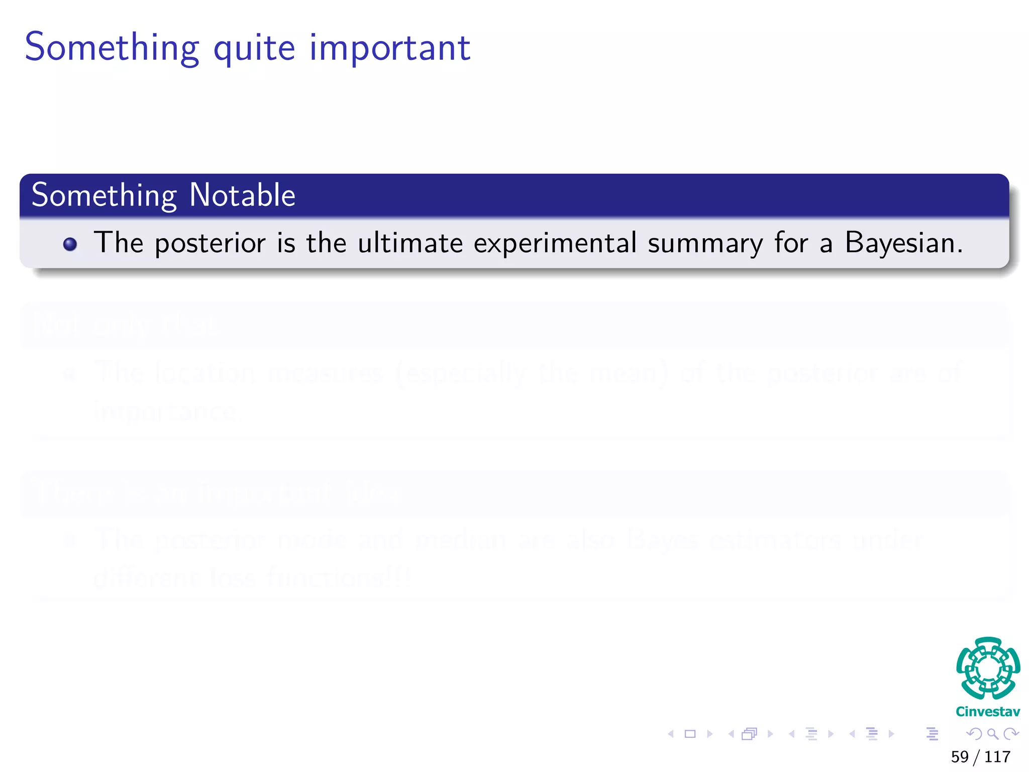 Something quite important
Something Notable
The posterior is the ultimate experimental summary for a Bayesian.
Not only that
The location measures (especially the mean) of the posterior are of
importance.
There is an important idea
The posterior mode and median are also Bayes estimators under
diﬀerent loss functions!!!
59 / 117
 