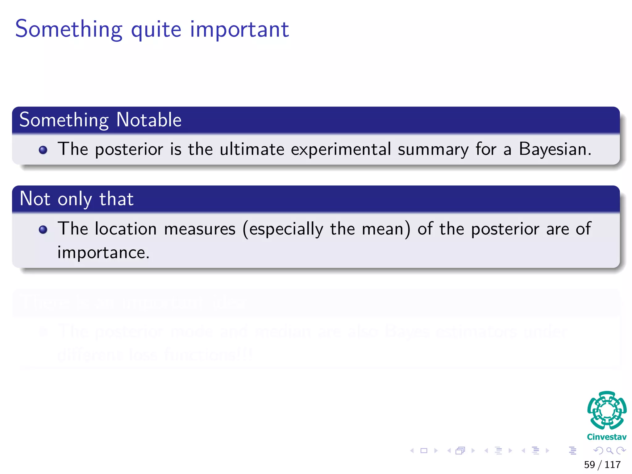 Something quite important
Something Notable
The posterior is the ultimate experimental summary for a Bayesian.
Not only that
The location measures (especially the mean) of the posterior are of
importance.
There is an important idea
The posterior mode and median are also Bayes estimators under
diﬀerent loss functions!!!
59 / 117
 
