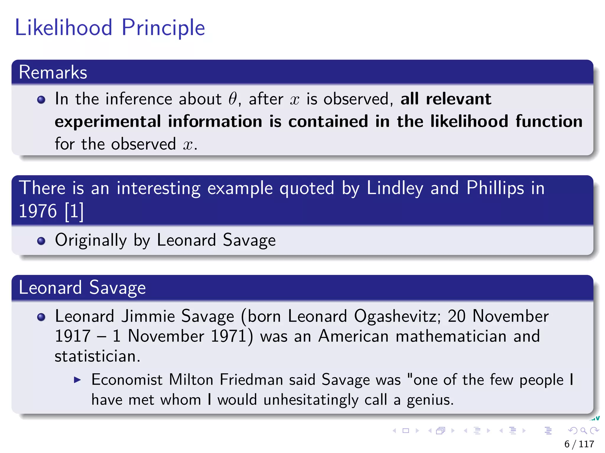 Likelihood Principle
Remarks
In the inference about θ, after x is observed, all relevant
experimental information is contained in the likelihood function
for the observed x.
There is an interesting example quoted by Lindley and Phillips in
1976 [1]
Originally by Leonard Savage
Leonard Savage
Leonard Jimmie Savage (born Leonard Ogashevitz; 20 November
1917 – 1 November 1971) was an American mathematician and
statistician.
Economist Milton Friedman said Savage was "one of the few people I
have met whom I would unhesitatingly call a genius.
6 / 117
 
