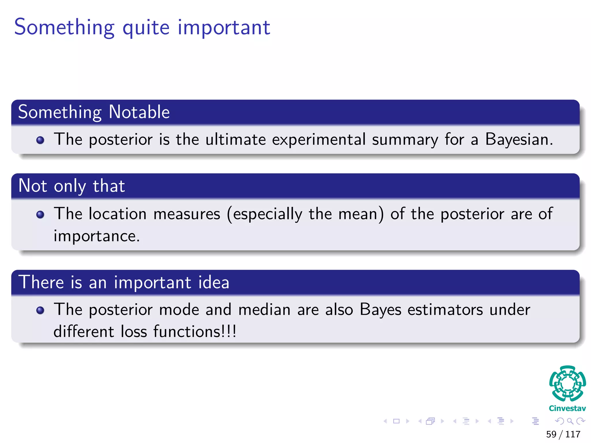 Something quite important
Something Notable
The posterior is the ultimate experimental summary for a Bayesian.
Not only that
The location measures (especially the mean) of the posterior are of
importance.
There is an important idea
The posterior mode and median are also Bayes estimators under
diﬀerent loss functions!!!
59 / 117
 