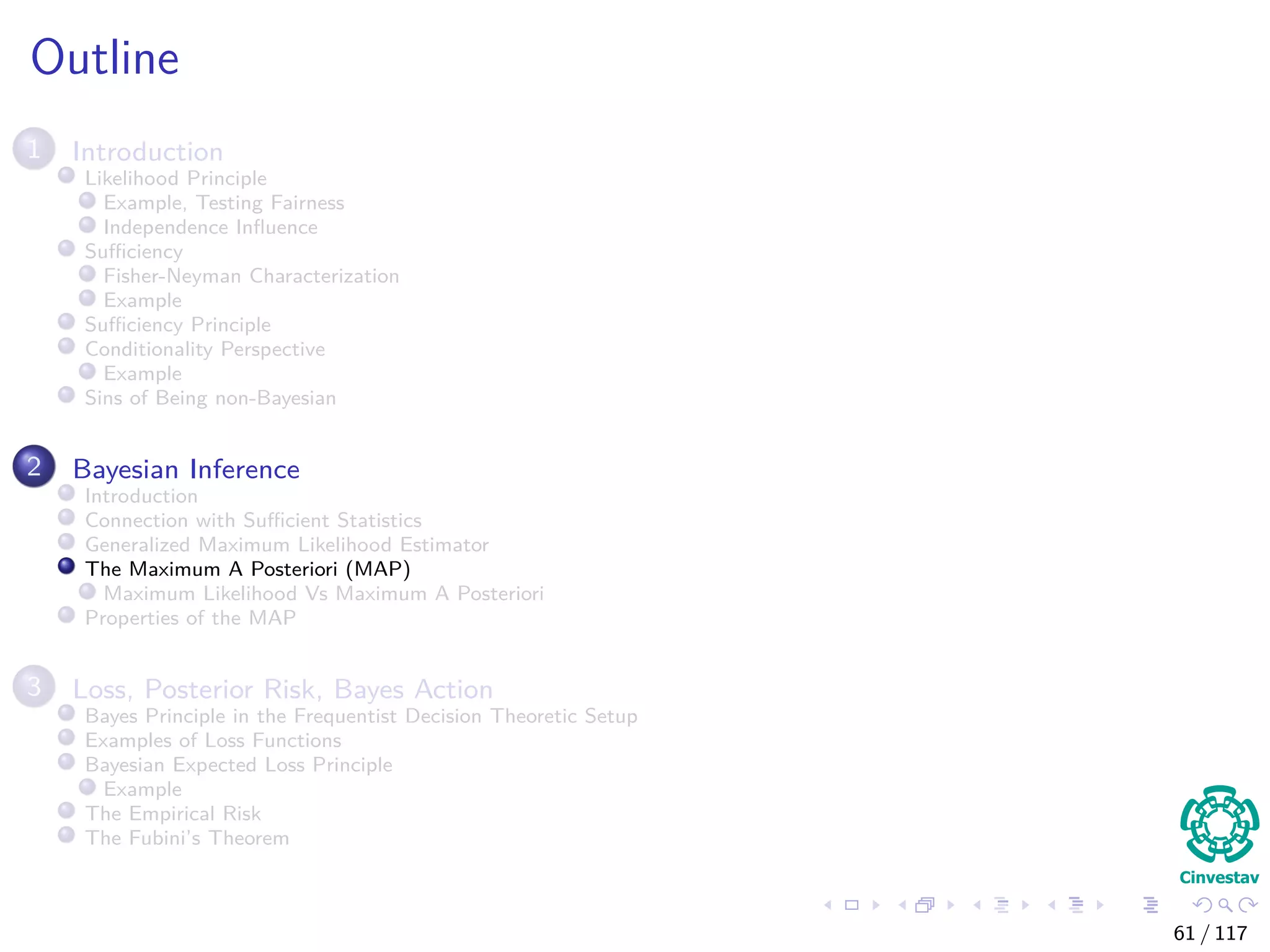 Outline
1 Introduction
Likelihood Principle
Example, Testing Fairness
Independence Inﬂuence
Suﬃciency
Fisher-Neyman Characterization
Example
Suﬃciency Principle
Conditionality Perspective
Example
Sins of Being non-Bayesian
2 Bayesian Inference
Introduction
Connection with Suﬃcient Statistics
Generalized Maximum Likelihood Estimator
The Maximum A Posteriori (MAP)
Maximum Likelihood Vs Maximum A Posteriori
Properties of the MAP
3 Loss, Posterior Risk, Bayes Action
Bayes Principle in the Frequentist Decision Theoretic Setup
Examples of Loss Functions
Bayesian Expected Loss Principle
Example
The Empirical Risk
The Fubini’s Theorem
61 / 117
 