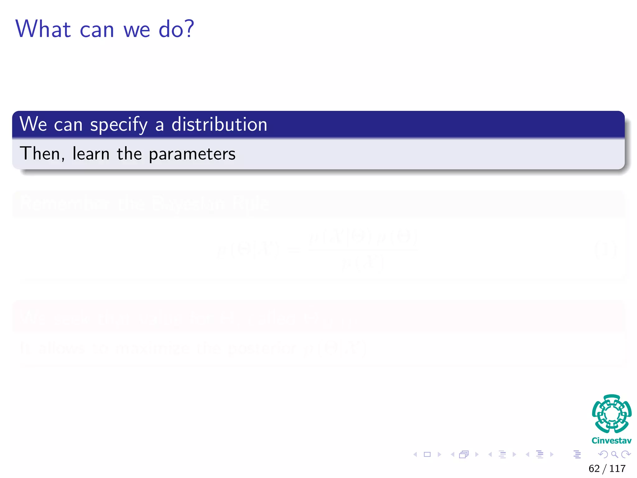 What can we do?
We can specify a distribution
Then, learn the parameters
Remember the Bayesian Rule
p (Θ|X) =
p (X|Θ) p (Θ)
p (X)
(1)
We seek that value for Θ, called ΘMAP
It allows to maximize the posterior p (Θ|X)
62 / 117
 