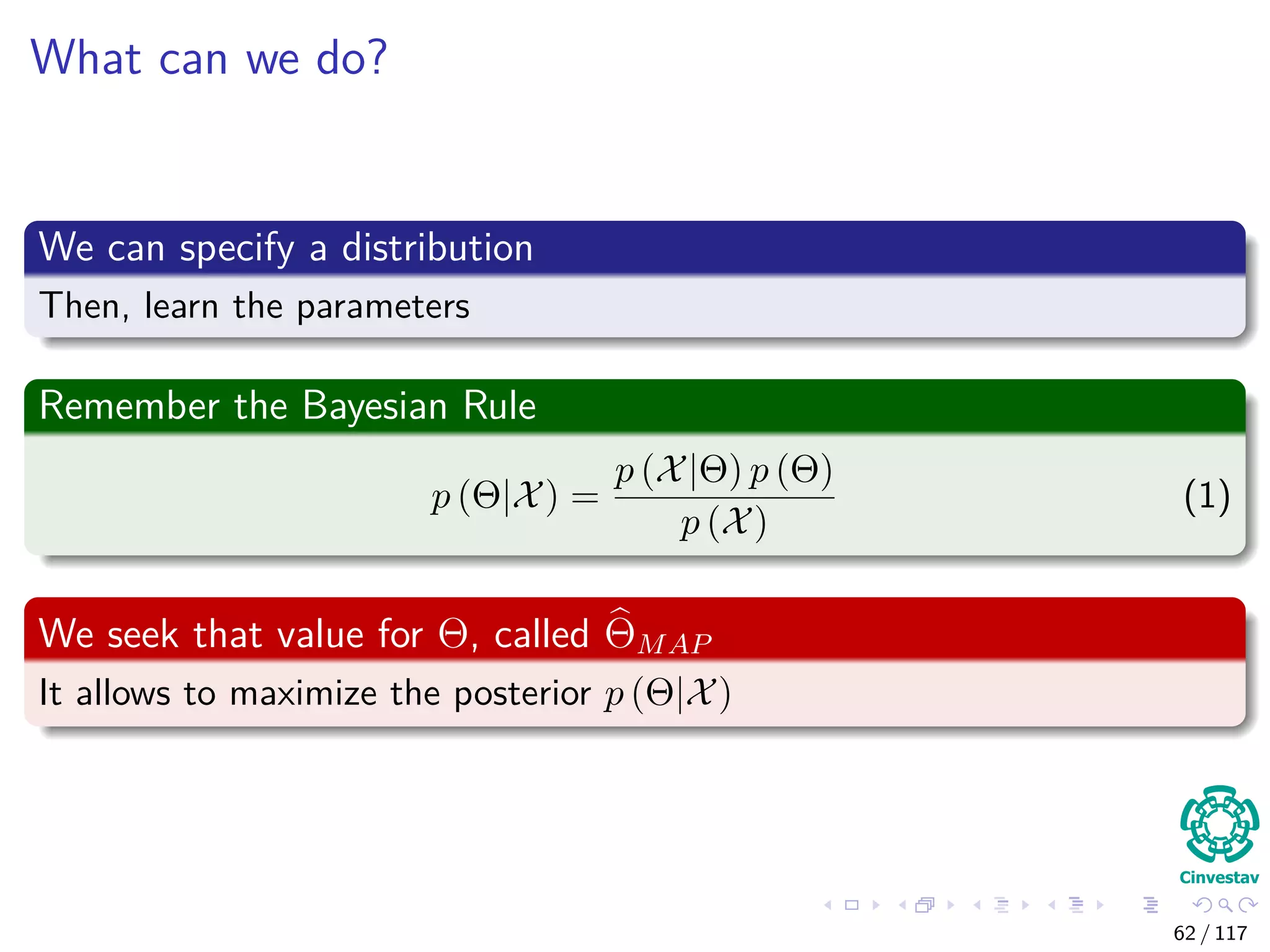 What can we do?
We can specify a distribution
Then, learn the parameters
Remember the Bayesian Rule
p (Θ|X) =
p (X|Θ) p (Θ)
p (X)
(1)
We seek that value for Θ, called ΘMAP
It allows to maximize the posterior p (Θ|X)
62 / 117
 