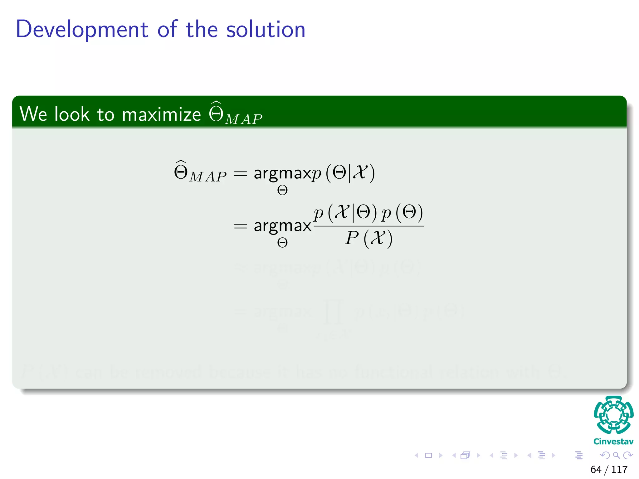 Development of the solution
We look to maximize ΘMAP
ΘMAP = argmax
Θ
p (Θ|X)
= argmax
Θ
p (X|Θ) p (Θ)
P (X)
≈ argmax
Θ
p (X|Θ) p (Θ)
= argmax
Θ xi∈X
p (xi|Θ) p (Θ)
P (X) can be removed because it has no functional relation with Θ.
64 / 117
 