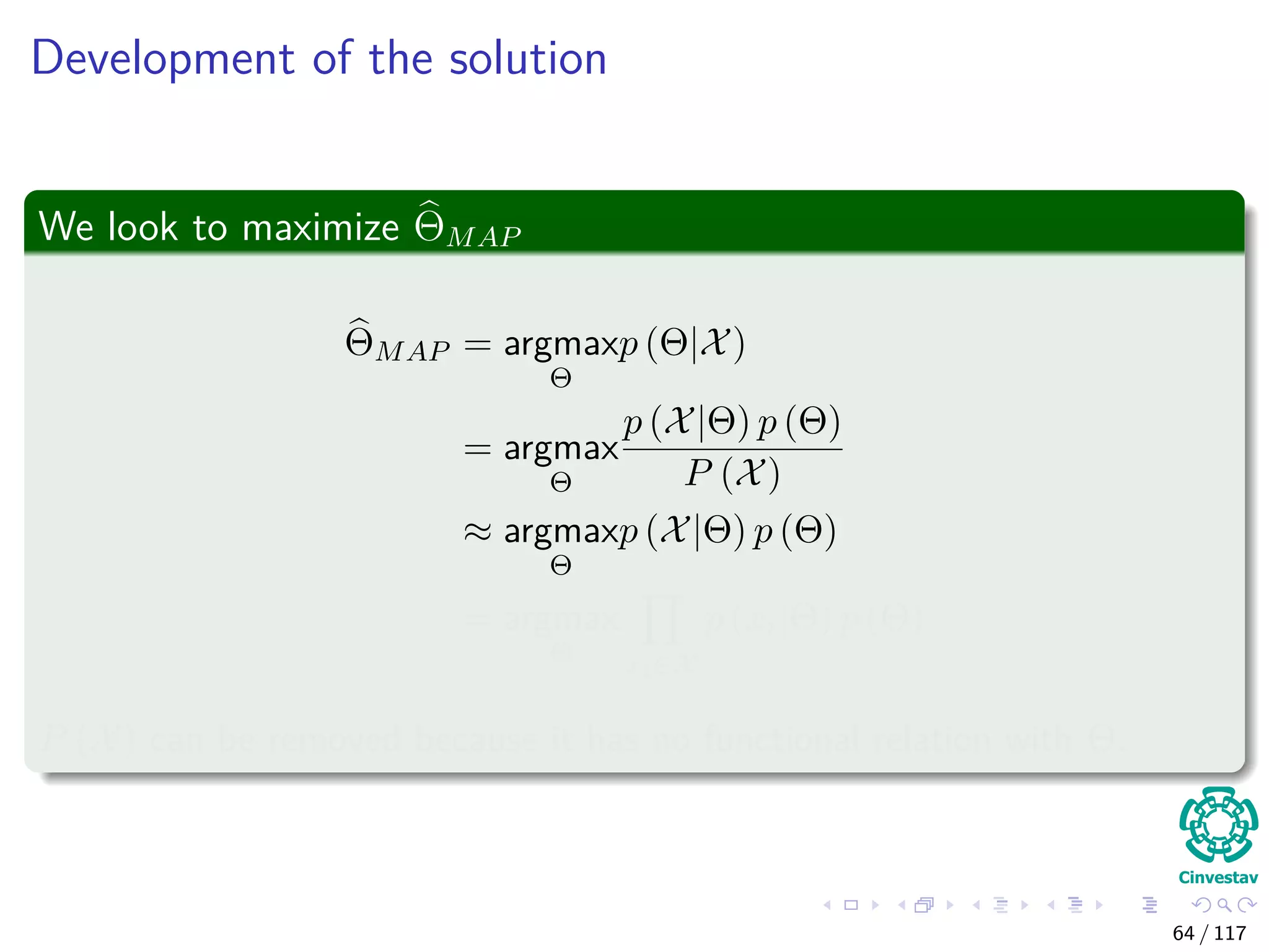 Development of the solution
We look to maximize ΘMAP
ΘMAP = argmax
Θ
p (Θ|X)
= argmax
Θ
p (X|Θ) p (Θ)
P (X)
≈ argmax
Θ
p (X|Θ) p (Θ)
= argmax
Θ xi∈X
p (xi|Θ) p (Θ)
P (X) can be removed because it has no functional relation with Θ.
64 / 117
 