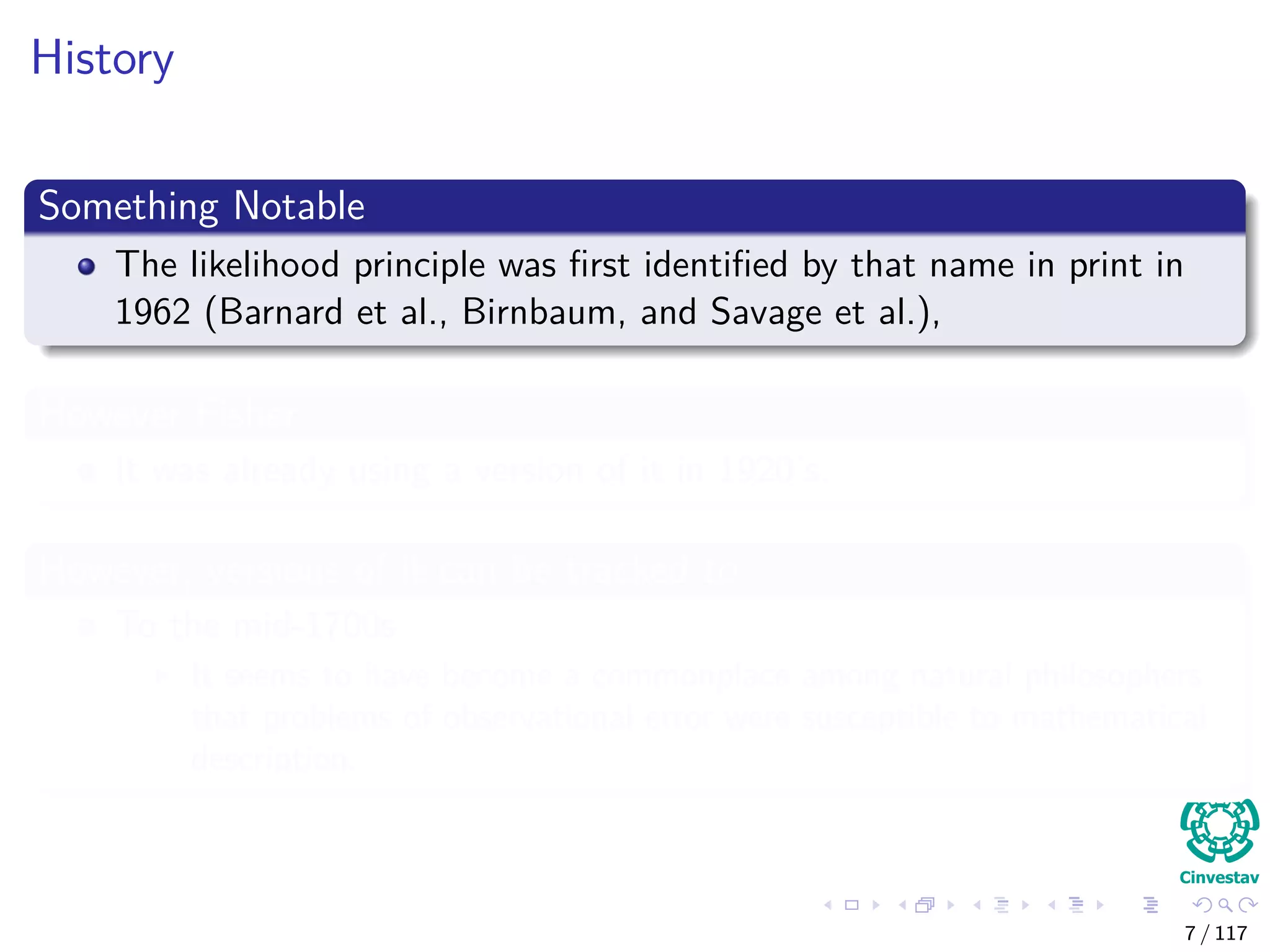 History
Something Notable
The likelihood principle was ﬁrst identiﬁed by that name in print in
1962 (Barnard et al., Birnbaum, and Savage et al.),
However Fisher
It was already using a version of it in 1920’s.
However, versions of it can be tracked to
To the mid-1700s
It seems to have become a commonplace among natural philosophers
that problems of observational error were susceptible to mathematical
description.
7 / 117
 