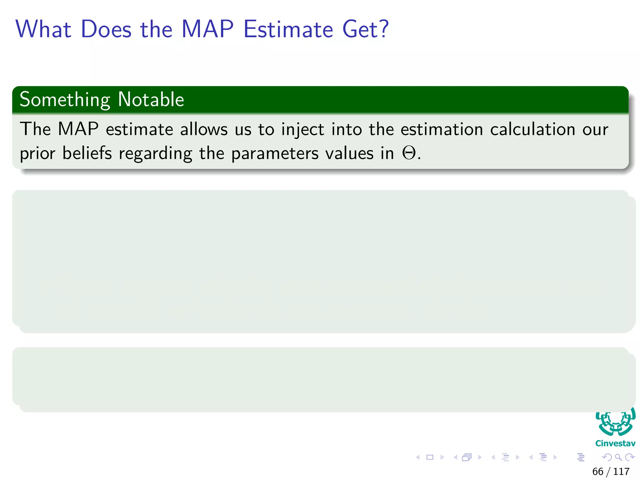 What Does the MAP Estimate Get?
Something Notable
The MAP estimate allows us to inject into the estimation calculation our
prior beliefs regarding the parameters values in Θ.
For example
Let’s conduct N independent trials of the following Bernoulli experiment
with q parameter:
We will ask each individual we run into in the hallway whether they
will vote PRI or PAN in the next presidential election.
With probability q to vote PRI
Where the values of xi is either PRI or PAN.
66 / 117
 