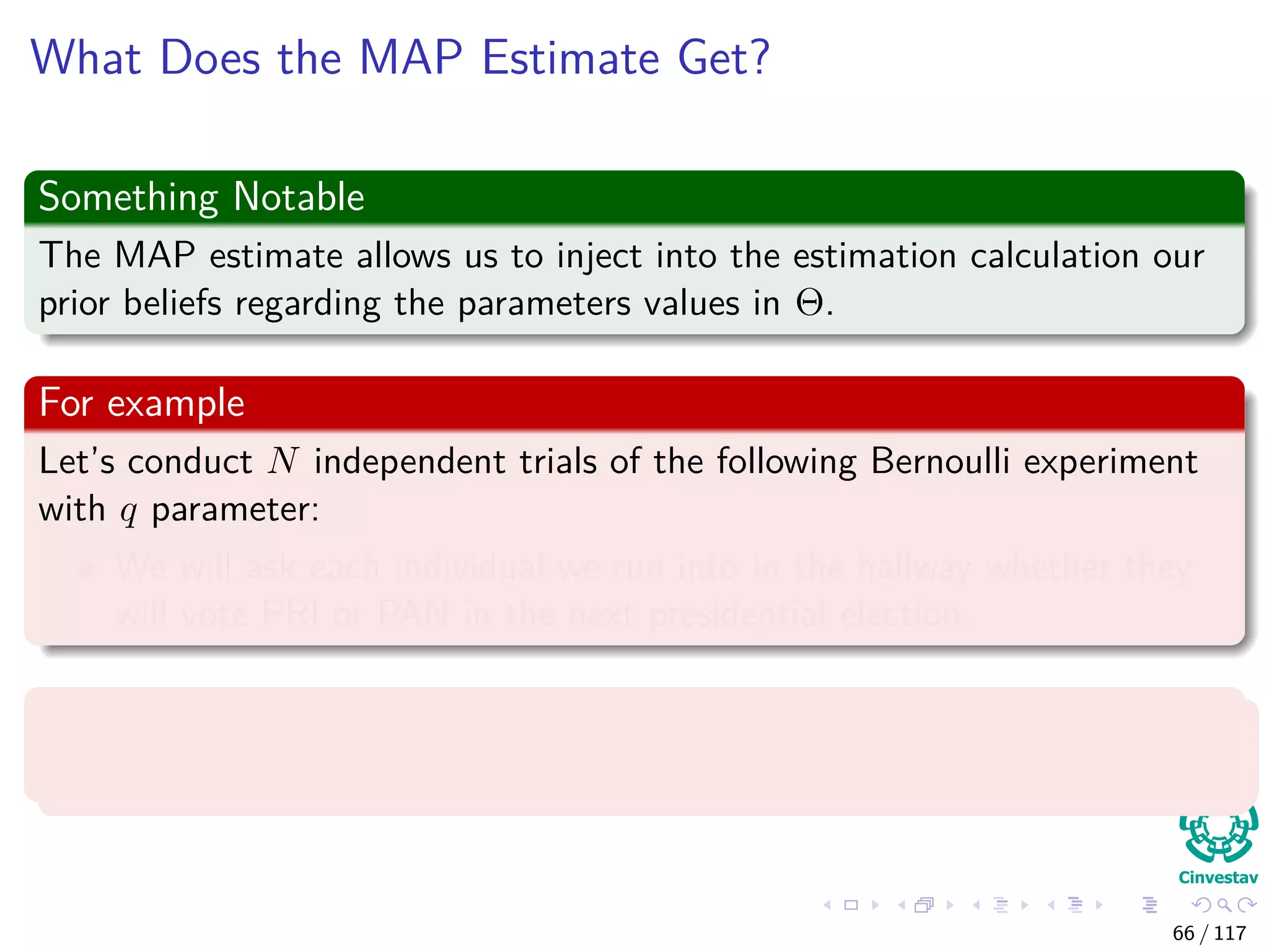 What Does the MAP Estimate Get?
Something Notable
The MAP estimate allows us to inject into the estimation calculation our
prior beliefs regarding the parameters values in Θ.
For example
Let’s conduct N independent trials of the following Bernoulli experiment
with q parameter:
We will ask each individual we run into in the hallway whether they
will vote PRI or PAN in the next presidential election.
With probability q to vote PRI
Where the values of xi is either PRI or PAN.
66 / 117
 