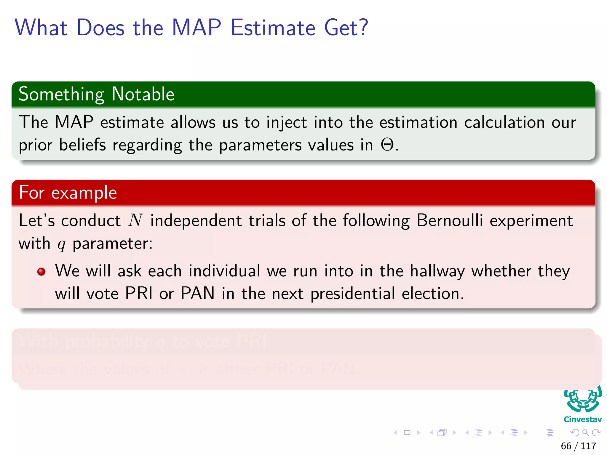 What Does the MAP Estimate Get?
Something Notable
The MAP estimate allows us to inject into the estimation calculation our
prior beliefs regarding the parameters values in Θ.
For example
Let’s conduct N independent trials of the following Bernoulli experiment
with q parameter:
We will ask each individual we run into in the hallway whether they
will vote PRI or PAN in the next presidential election.
With probability q to vote PRI
Where the values of xi is either PRI or PAN.
66 / 117
 