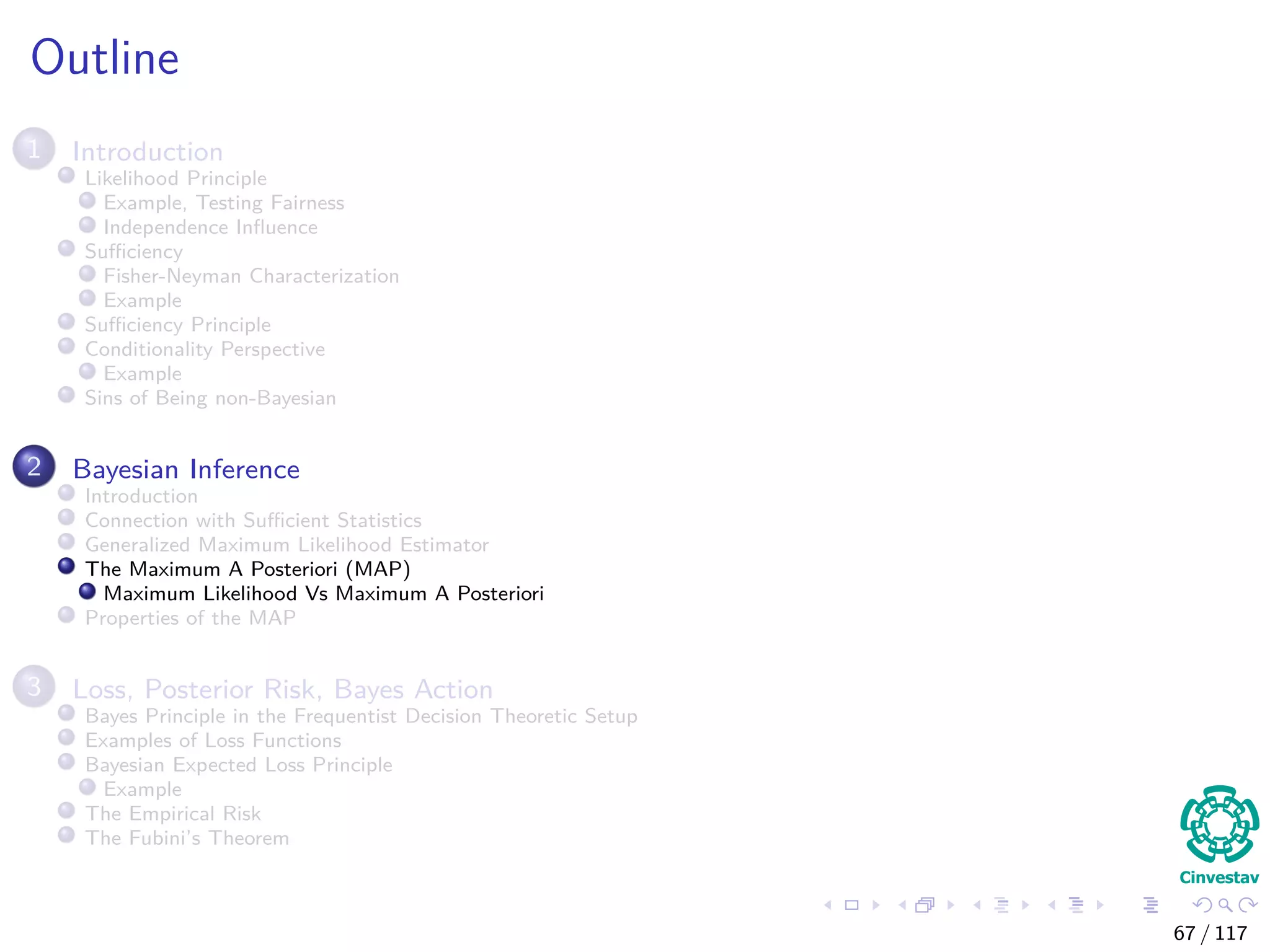 Outline
1 Introduction
Likelihood Principle
Example, Testing Fairness
Independence Inﬂuence
Suﬃciency
Fisher-Neyman Characterization
Example
Suﬃciency Principle
Conditionality Perspective
Example
Sins of Being non-Bayesian
2 Bayesian Inference
Introduction
Connection with Suﬃcient Statistics
Generalized Maximum Likelihood Estimator
The Maximum A Posteriori (MAP)
Maximum Likelihood Vs Maximum A Posteriori
Properties of the MAP
3 Loss, Posterior Risk, Bayes Action
Bayes Principle in the Frequentist Decision Theoretic Setup
Examples of Loss Functions
Bayesian Expected Loss Principle
Example
The Empirical Risk
The Fubini’s Theorem
67 / 117
 