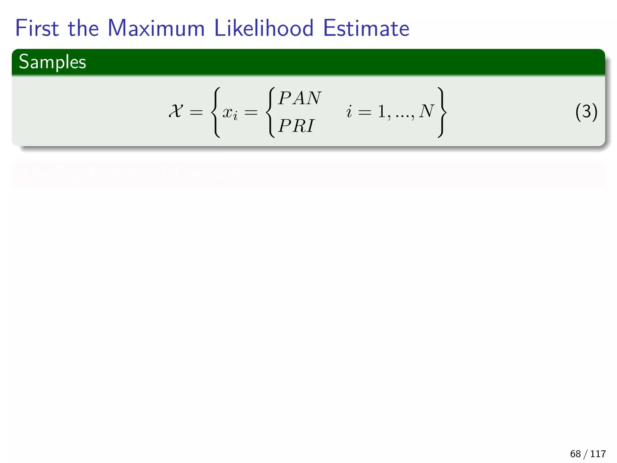 First the Maximum Likelihood Estimate
Samples
X = xi =
PAN
PRI
i = 1, ..., N (3)
The log likelihood function
log p (X|q) =
N
i=1
log p (xi|q)
=
i
log p (xi = PRI|q) + ...
i
log p (xi = PAN|1 − q)
=nPRI log (q) + (N − nPRI) log (1 − q)
Where nPRI are the numbers of individuals who are planning to vote PRI
this fall 68 / 117
 