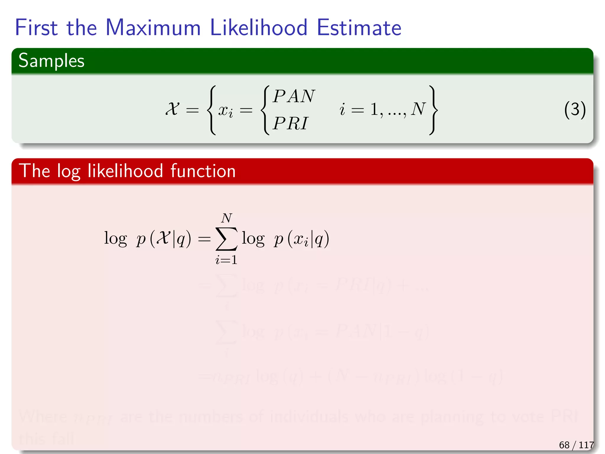 First the Maximum Likelihood Estimate
Samples
X = xi =
PAN
PRI
i = 1, ..., N (3)
The log likelihood function
log p (X|q) =
N
i=1
log p (xi|q)
=
i
log p (xi = PRI|q) + ...
i
log p (xi = PAN|1 − q)
=nPRI log (q) + (N − nPRI) log (1 − q)
Where nPRI are the numbers of individuals who are planning to vote PRI
this fall 68 / 117
 