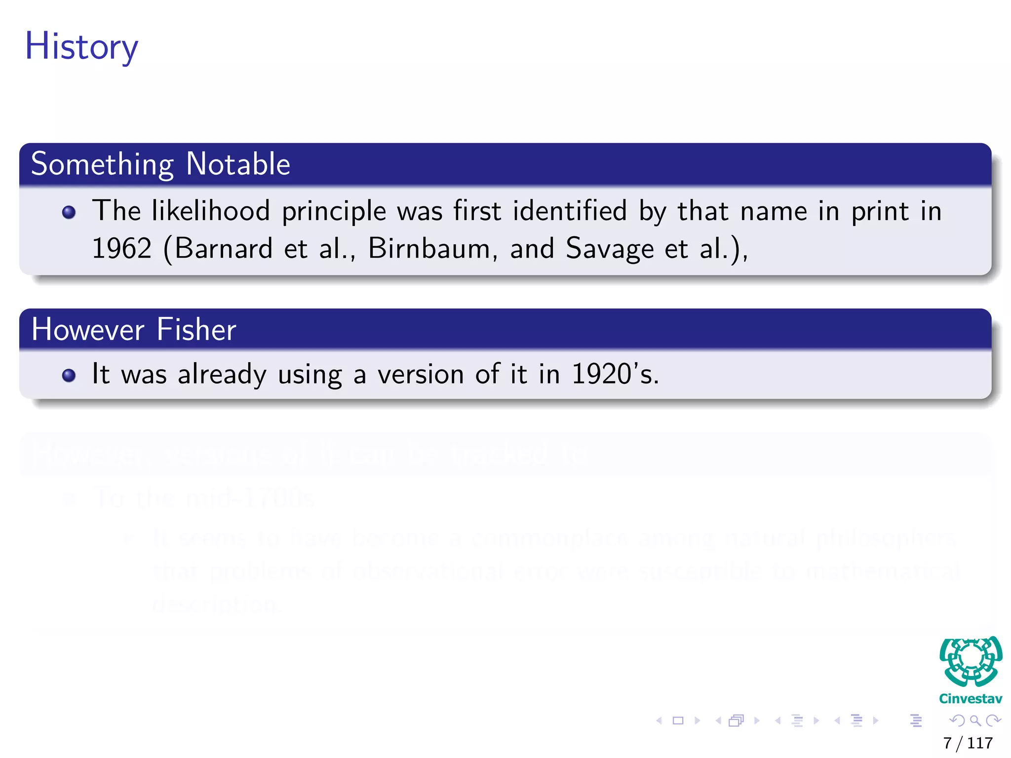 History
Something Notable
The likelihood principle was ﬁrst identiﬁed by that name in print in
1962 (Barnard et al., Birnbaum, and Savage et al.),
However Fisher
It was already using a version of it in 1920’s.
However, versions of it can be tracked to
To the mid-1700s
It seems to have become a commonplace among natural philosophers
that problems of observational error were susceptible to mathematical
description.
7 / 117
 