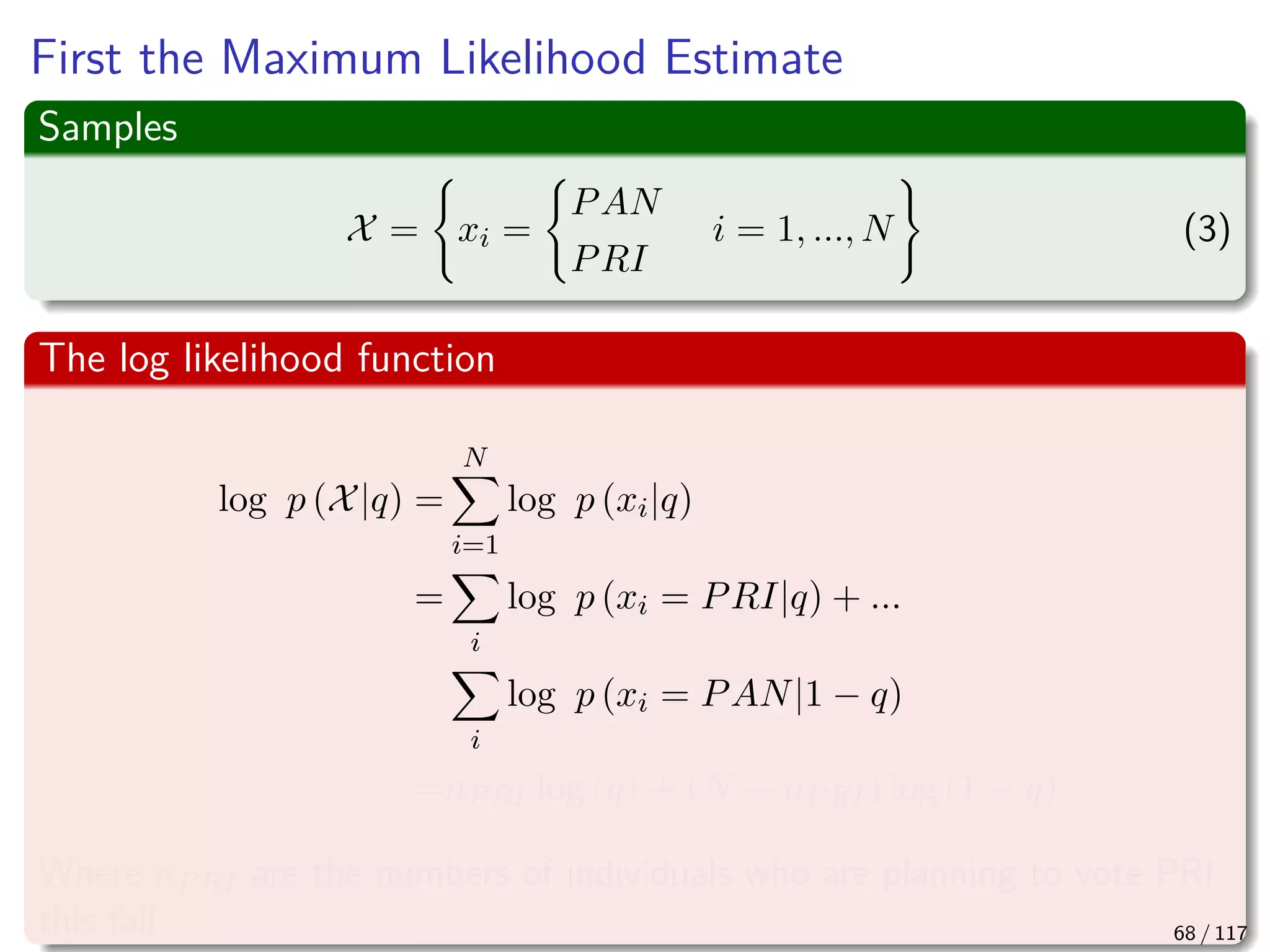 First the Maximum Likelihood Estimate
Samples
X = xi =
PAN
PRI
i = 1, ..., N (3)
The log likelihood function
log p (X|q) =
N
i=1
log p (xi|q)
=
i
log p (xi = PRI|q) + ...
i
log p (xi = PAN|1 − q)
=nPRI log (q) + (N − nPRI) log (1 − q)
Where nPRI are the numbers of individuals who are planning to vote PRI
this fall 68 / 117
 