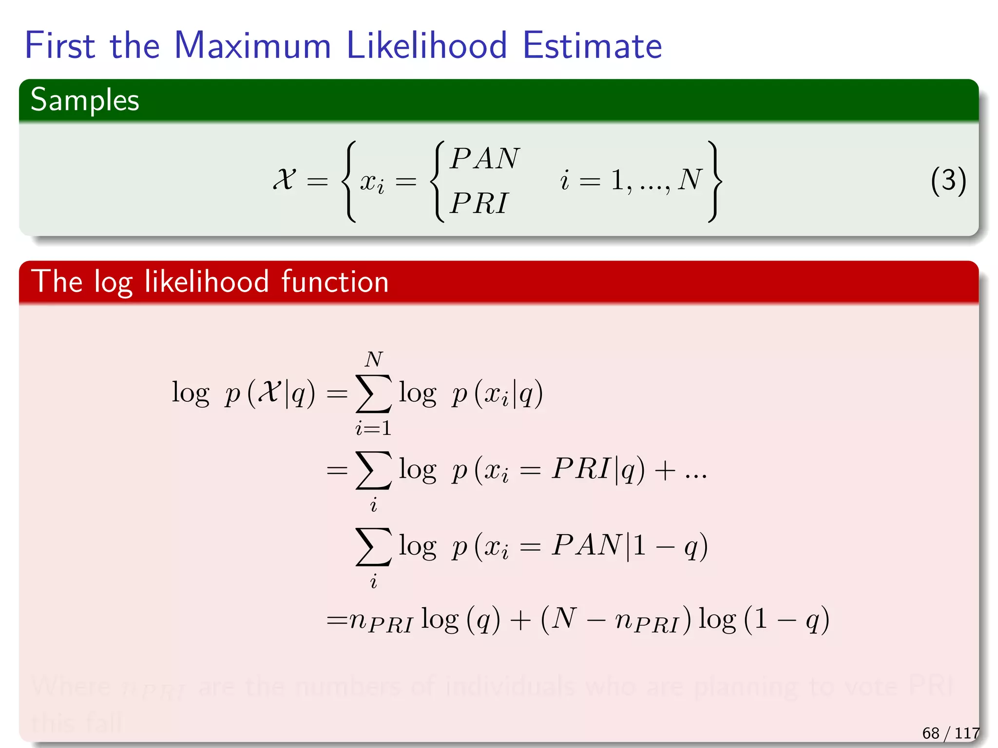 First the Maximum Likelihood Estimate
Samples
X = xi =
PAN
PRI
i = 1, ..., N (3)
The log likelihood function
log p (X|q) =
N
i=1
log p (xi|q)
=
i
log p (xi = PRI|q) + ...
i
log p (xi = PAN|1 − q)
=nPRI log (q) + (N − nPRI) log (1 − q)
Where nPRI are the numbers of individuals who are planning to vote PRI
this fall 68 / 117
 