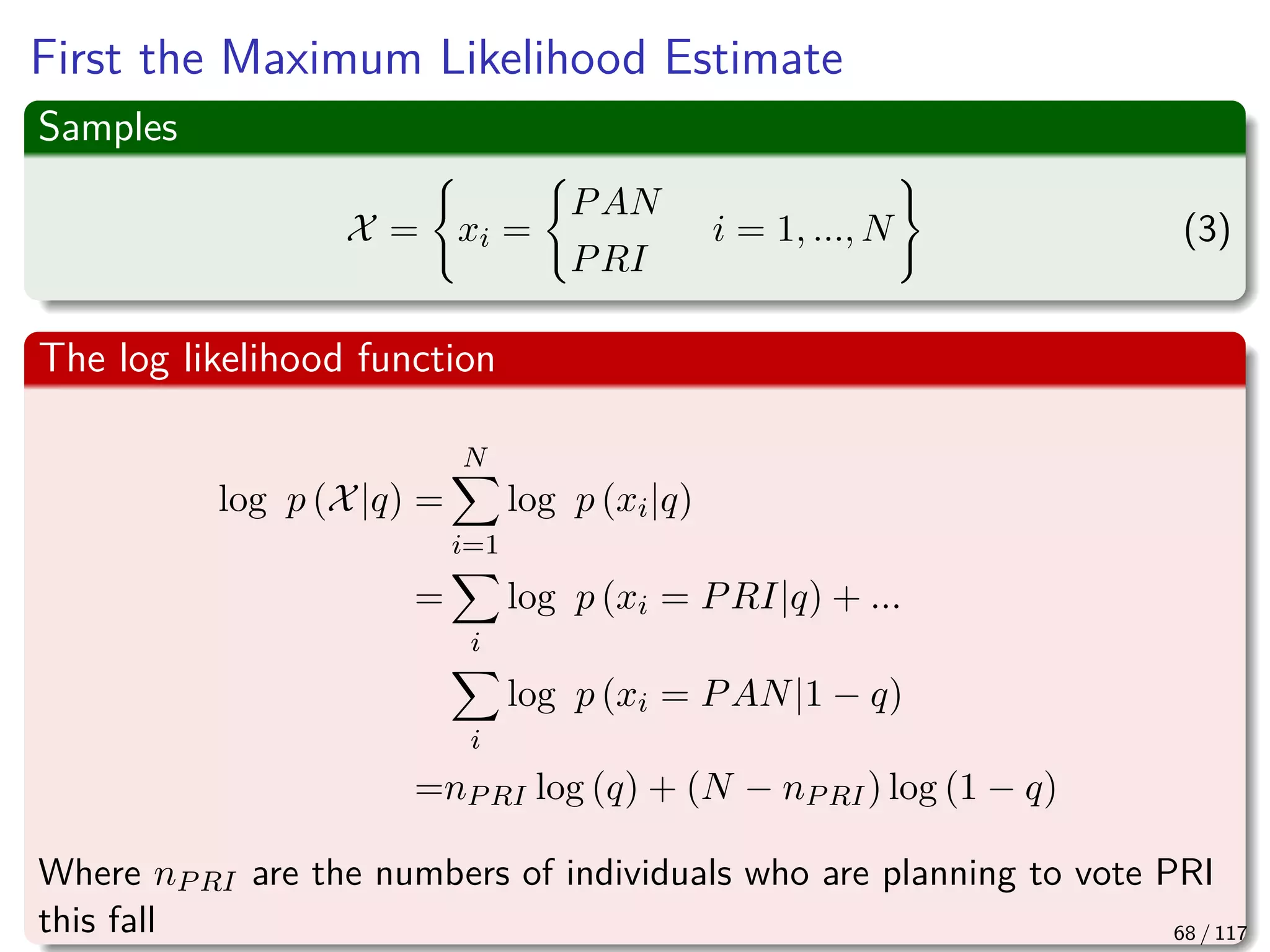 First the Maximum Likelihood Estimate
Samples
X = xi =
PAN
PRI
i = 1, ..., N (3)
The log likelihood function
log p (X|q) =
N
i=1
log p (xi|q)
=
i
log p (xi = PRI|q) + ...
i
log p (xi = PAN|1 − q)
=nPRI log (q) + (N − nPRI) log (1 − q)
Where nPRI are the numbers of individuals who are planning to vote PRI
this fall 68 / 117
 